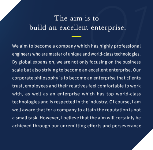 We aim to become a company which has highly professional engineers who are master of unique and world-class technologies. By global expansion, we are not only focusing on the business scale but also striving to become an excellent enterprise. Our corporate philosophy is to become an enterprise that clients trust, employees and their relatives feel comfortable to work with, as well as an enterprise which has top world-class technologies and is respected in the industry. Of course, I am well aware that for a company to attain the reputation is not a small task. However, I believe that the aim will certainly be achieved through our unremitting efforts and perseverance.