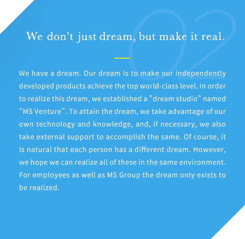 We have a dream. Our dream is to make our independently developed products achieve the top world-class level. In order to realize this dream, we established a dream studio named MS Venture. To attain the dream, we take advantage of our own technology and knowledge, and, if necessary, we also take external support to accomplish the same. Of course, it is natural that each person has a different dream. However, we hope we can realize all of these in the same environment. For employees as well as MS Group the dream only exists to be realized.