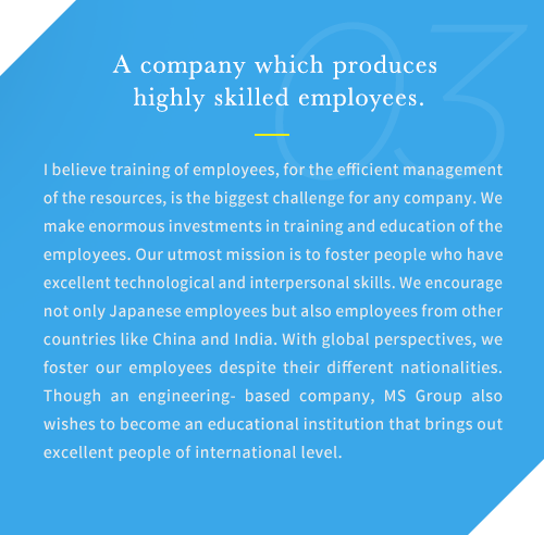 I believe training of employees, for the efficient management of the resources, is the biggest challenge for any company. We make enormous investments in training and education of the employees. Our utmost mission is to foster people who have excellent technological and interpersonal skills. We encourage not only Japanese employees but also employees from other countries like China and India. With global perspectives, we foster our employees despite their different nationalities. Though an engineering- based company, MS Group also wishes to become an educational institution that brings out excellent people of international level.