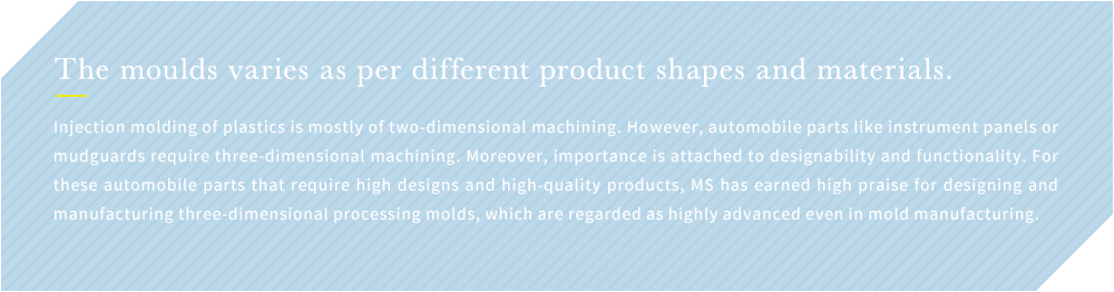 The moulds varies as per different product shapes and materials. Injection molding of plastics is mostly of two-dimensional machining. However, automobile parts like instrument panels or mudguards require three-dimensional machining. Moreover, importance is attached to designability and functionality. For these automobile parts that require high designs and high-quality products, MS has earned high praise for designing and manufacturing three-dimensional processing molds, which are regarded as highly advanced even in mold manufacturing.